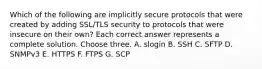 Which of the following are implicitly secure protocols that were created by adding SSL/TLS security to protocols that were insecure on their own? Each correct answer represents a complete solution. Choose three. A. slogin B. SSH C. SFTP D. SNMPv3 E. HTTPS F. FTPS G. SCP