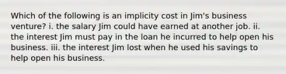 Which of the following is an implicity cost in Jim's business venture? i. the salary Jim could have earned at another job. ii. the interest Jim must pay in the loan he incurred to help open his business. iii. the interest Jim lost when he used his savings to help open his business.