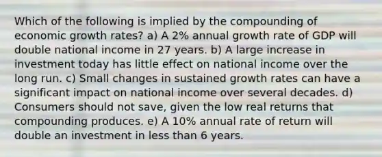 Which of the following is implied by the compounding of economic growth rates? a) A 2% annual growth rate of GDP will double national income in 27 years. b) A large increase in investment today has little effect on national income over the long run. c) Small changes in sustained growth rates can have a significant impact on national income over several decades. d) Consumers should not save, given the low real returns that compounding produces. e) A 10% annual rate of return will double an investment in <a href='https://www.questionai.com/knowledge/k7BtlYpAMX-less-than' class='anchor-knowledge'>less than</a> 6 years.