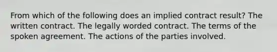 From which of the following does an implied contract result? The written contract. The legally worded contract. The terms of the spoken agreement. The actions of the parties involved.