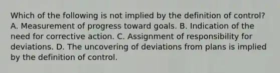 Which of the following is not implied by the definition of control? A. Measurement of progress toward goals. B. Indication of the need for corrective action. C. Assignment of responsibility for deviations. D. The uncovering of deviations from plans is implied by the definition of control.