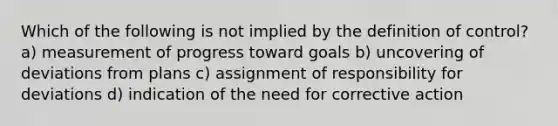 Which of the following is not implied by the definition of control? a) measurement of progress toward goals b) uncovering of deviations from plans c) assignment of responsibility for deviations d) indication of the need for corrective action