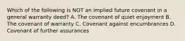 Which of the following is NOT an implied future covenant in a general warranty deed? A. The covenant of quiet enjoyment B. The covenant of warranty C. Covenant against encumbrances D. Covenant of further assurances