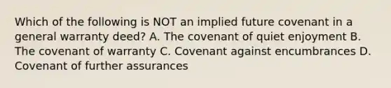 Which of the following is NOT an implied future covenant in a general warranty deed? A. The covenant of quiet enjoyment B. The covenant of warranty C. Covenant against encumbrances D. Covenant of further assurances