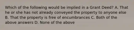 Which of the following would be implied in a Grant Deed? A. That he or she has not already conveyed the property to anyone else B. That the property is free of encumbrances C. Both of the above answers D. None of the above