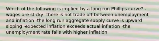 Which of the following is implied by a long run Phillips curve? -wages are sticky -there is not trade off between unemployment and inflation -the long run aggregate supply curve is upward sloping -expected inflation exceeds actual inflation -the unemployment rate falls with higher inflation