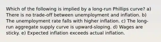 Which of the following is implied by a long-run Phillips curve? a) There is no trade-off between unemployment and inflation. b) The unemployment rate falls with higher inflation. c) The long-run aggregate supply curve is upward-sloping. d) Wages are sticky. e) Expected inflation exceeds actual inflation.