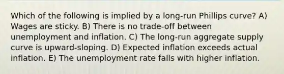 Which of the following is implied by a long-run Phillips curve? A) Wages are sticky. B) There is no trade-off between unemployment and inflation. C) The long-run aggregate supply curve is upward-sloping. D) Expected inflation exceeds actual inflation. E) The unemployment rate falls with higher inflation.