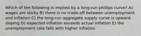 Which of the following is implied by a long-run phillips curve? A) wages are sticky B) there is no trade-off between unemployment and inflation C) the long-run aggregate supply curve is upward-sloping D) expected inflation exceeds actual inflation E) the unemployment rate falls with higher inflation