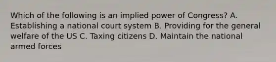 Which of the following is an implied power of Congress? A. Establishing a national court system B. Providing for the general welfare of the US C. Taxing citizens D. Maintain the national armed forces