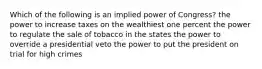 Which of the following is an implied power of Congress? the power to increase taxes on the wealthiest one percent the power to regulate the sale of tobacco in the states the power to override a presidential veto the power to put the president on trial for high crimes