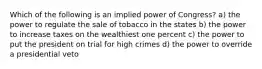 Which of the following is an implied power of Congress? a) the power to regulate the sale of tobacco in the states b) the power to increase taxes on the wealthiest one percent c) the power to put the president on trial for high crimes d) the power to override a presidential veto