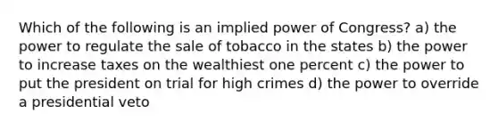 Which of the following is an implied power of Congress? a) the power to regulate the sale of tobacco in the states b) the power to increase taxes on the wealthiest one percent c) the power to put the president on trial for high crimes d) the power to override a presidential veto