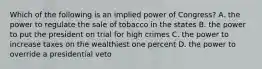 Which of the following is an implied power of Congress? A. the power to regulate the sale of tobacco in the states B. the power to put the president on trial for high crimes C. the power to increase taxes on the wealthiest one percent D. the power to override a presidential veto