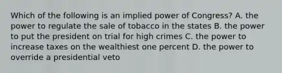 Which of the following is an implied power of Congress? A. the power to regulate the sale of tobacco in the states B. the power to put the president on trial for high crimes C. the power to increase taxes on the wealthiest one percent D. the power to override a presidential veto