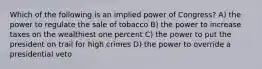 Which of the following is an implied power of Congress? A) the power to regulate the sale of tobacco B) the power to increase taxes on the wealthiest one percent C) the power to put the president on trail for high crimes D) the power to override a presidential veto