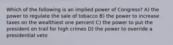 Which of the following is an implied power of Congress? A) the power to regulate the sale of tobacco B) the power to increase taxes on the wealthiest one percent C) the power to put the president on trail for high crimes D) the power to override a presidential veto