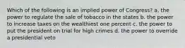 Which of the following is an implied power of Congress? a. the power to regulate the sale of tobacco in the states b. the power to increase taxes on the wealthiest one percent c. the power to put the president on trial for high crimes d. the power to override a presidential veto