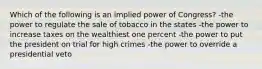 Which of the following is an implied power of Congress? -the power to regulate the sale of tobacco in the states -the power to increase taxes on the wealthiest one percent -the power to put the president on trial for high crimes -the power to override a presidential veto