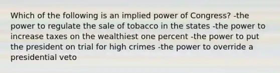 Which of the following is an implied power of Congress? -the power to regulate the sale of tobacco in the states -the power to increase taxes on the wealthiest one percent -the power to put the president on trial for high crimes -the power to override a presidential veto