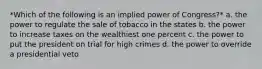 *Which of the following is an implied power of Congress?* a. the power to regulate the sale of tobacco in the states b. the power to increase taxes on the wealthiest one percent c. the power to put the president on trial for high crimes d. the power to override a presidential veto