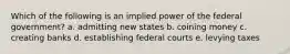 Which of the following is an implied power of the federal government? a. admitting new states b. coining money c. creating banks d. establishing federal courts e. levying taxes