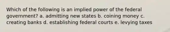 Which of the following is an implied power of the federal government? a. admitting new states b. coining money c. creating banks d. establishing <a href='https://www.questionai.com/knowledge/kzzdxYQ4u6-federal-courts' class='anchor-knowledge'>federal courts</a> e. levying taxes