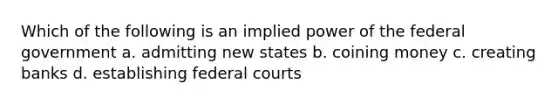 Which of the following is an implied power of the federal government a. admitting new states b. coining money c. creating banks d. establishing federal courts