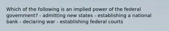 Which of the following is an implied power of the federal government? - admitting new states - establishing a national bank - declaring war - establishing federal courts