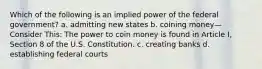 Which of the following is an implied power of the federal government? a. admitting new states b. coining money—Consider This: The power to coin money is found in Article I, Section 8 of the U.S. Constitution. c. creating banks d. establishing federal courts