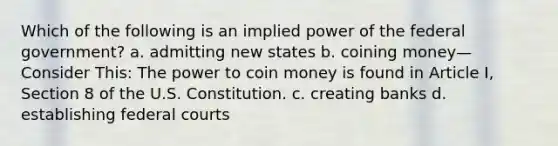 Which of the following is an implied power of the federal government? a. admitting new states b. coining money—Consider This: The power to coin money is found in Article I, Section 8 of the U.S. Constitution. c. creating banks d. establishing <a href='https://www.questionai.com/knowledge/kzzdxYQ4u6-federal-courts' class='anchor-knowledge'>federal courts</a>