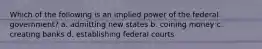 Which of the following is an implied power of the federal government? a. admitting new states b. coining money c. creating banks d. establishing federal courts