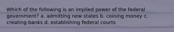 Which of the following is an implied power of the federal government? a. admitting new states b. coining money c. creating banks d. establishing federal courts