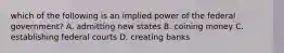 which of the following is an implied power of the federal government? A. admitting new states B. coining money C. establishing federal courts D. creating banks