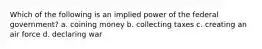 Which of the following is an implied power of the federal government? a. coining money b. collecting taxes c. creating an air force d. declaring war