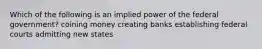 Which of the following is an implied power of the federal government? coining money creating banks establishing federal courts admitting new states