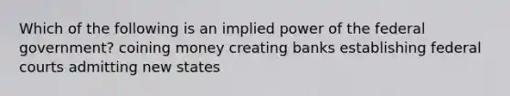 Which of the following is an implied power of the federal government? coining money creating banks establishing federal courts admitting new states