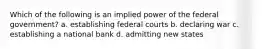 Which of the following is an implied power of the federal government? a. establishing federal courts b. declaring war c. establishing a national bank d. admitting new states