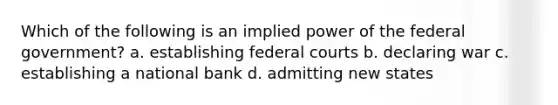 Which of the following is an implied power of the federal government? a. establishing federal courts b. declaring war c. establishing a national bank d. admitting new states