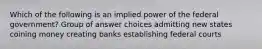 Which of the following is an implied power of the federal government? Group of answer choices admitting new states coining money creating banks establishing federal courts