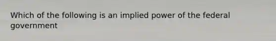 Which of the following is an implied power of the federal government