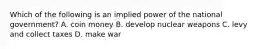 Which of the following is an implied power of the national government? A. coin money B. develop nuclear weapons C. levy and collect taxes D. make war