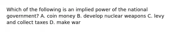 Which of the following is an implied power of the national government? A. coin money B. develop nuclear weapons C. levy and collect taxes D. make war