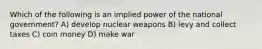 Which of the following is an implied power of the national government? A) develop nuclear weapons B) levy and collect taxes C) coin money D) make war