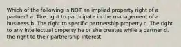 Which of the following is NOT an implied property right of a partner? a. The right to participate in the management of a business b. The right to specific partnership property c. The right to any intellectual property he or she creates while a partner d. the right to their partnership interest