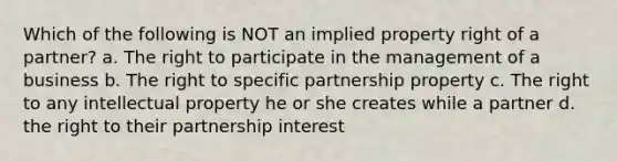 Which of the following is NOT an implied property right of a partner? a. The right to participate in the management of a business b. The right to specific partnership property c. The right to any intellectual property he or she creates while a partner d. the right to their partnership interest