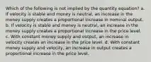 Which of the following is not implied by the quantity equation? a. If velocity is stable and money is neutral, an increase in the money supply creates a proportional increase in nominal output. b. If velocity is stable and money is neutral, an increase in the money supply creates a proportional increase in the price level. c. With constant money supply and output, an increase in velocity creates an increase in the price level. d. With constant money supply and velocity, an increase in output creates a proportional increase in the price level.