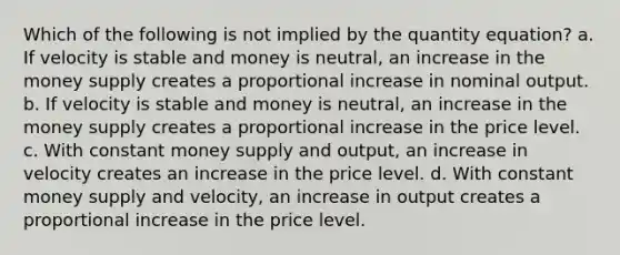 Which of the following is not implied by the quantity equation? a. If velocity is stable and money is neutral, an increase in the money supply creates a proportional increase in nominal output. b. If velocity is stable and money is neutral, an increase in the money supply creates a proportional increase in the price level. c. With constant money supply and output, an increase in velocity creates an increase in the price level. d. With constant money supply and velocity, an increase in output creates a proportional increase in the price level.