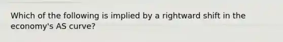 Which of the following is implied by a rightward shift in the​ economy's AS​ curve?