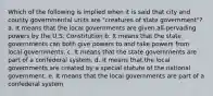 Which of the following is implied when it is said that city and county governmental units are "creatures of state government"? a. It means that the local governments are given all-pervading powers by the U.S. Constitution b. It means that the state governments can both give powers to and take powers from local governments. c. It means that the state governments are part of a confederal system. d. It means that the local governments are created by a special statute of the national government. e. It means that the local governments are part of a confederal system